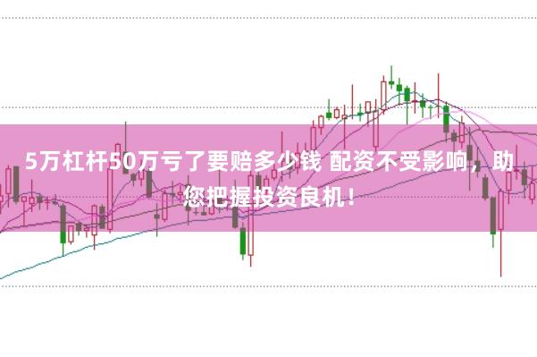 5万杠杆50万亏了要赔多少钱 配资不受影响，助您把握投资良机！