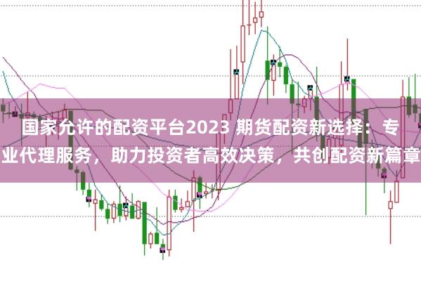 国家允许的配资平台2023 期货配资新选择：专业代理服务，助力投资者高效决策，共创配资新篇章