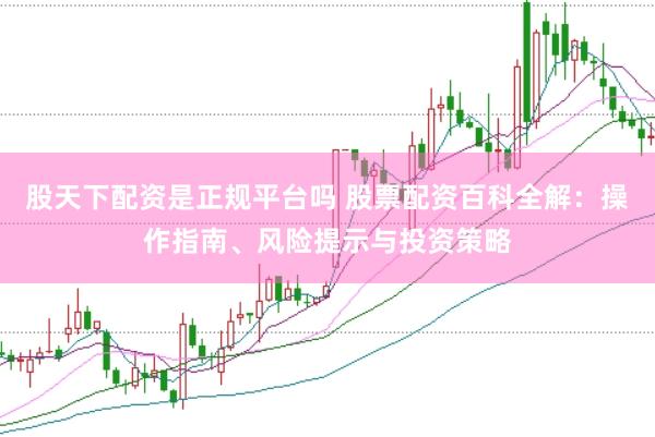 股天下配资是正规平台吗 股票配资百科全解：操作指南、风险提示与投资策略