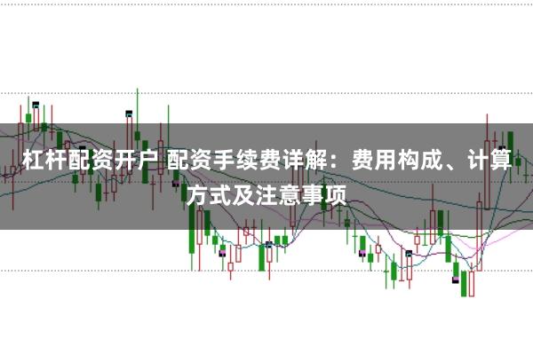 杠杆配资开户 配资手续费详解：费用构成、计算方式及注意事项