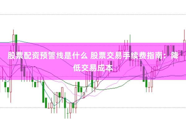 股票配资预警线是什么 股票交易手续费指南：降低交易成本