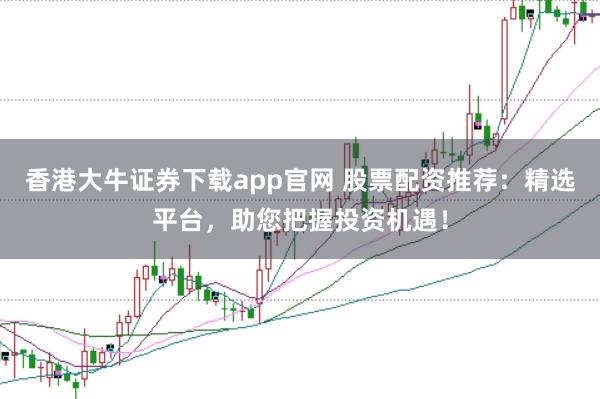 香港大牛证券下载app官网 股票配资推荐：精选平台，助您把握投资机遇！