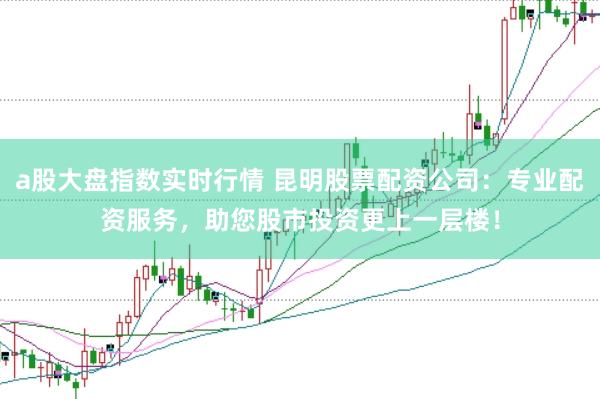 a股大盘指数实时行情 昆明股票配资公司：专业配资服务，助您股市投资更上一层楼！