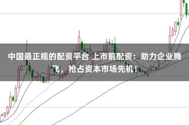 中国最正规的配资平台 上市前配资：助力企业腾飞，抢占资本市场先机！