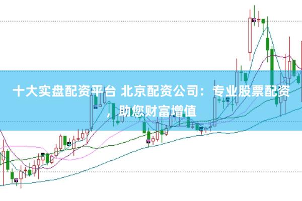 十大实盘配资平台 北京配资公司：专业股票配资，助您财富增值