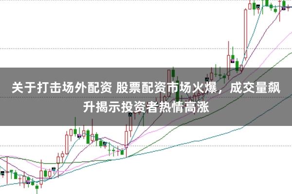 关于打击场外配资 股票配资市场火爆，成交量飙升揭示投资者热情高涨