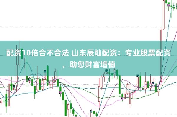 配资10倍合不合法 山东辰灿配资：专业股票配资，助您财富增值