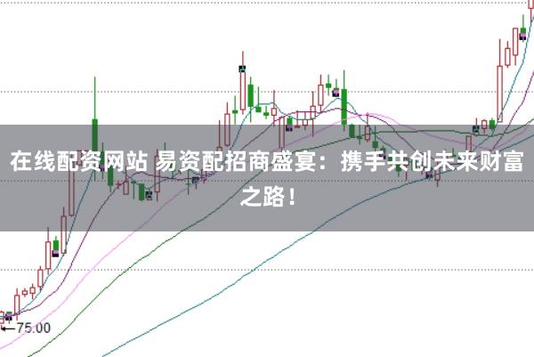 在线配资网站 易资配招商盛宴：携手共创未来财富之路！