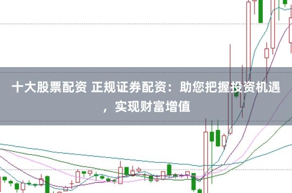 十大股票配资 正规证券配资：助您把握投资机遇，实现财富增值