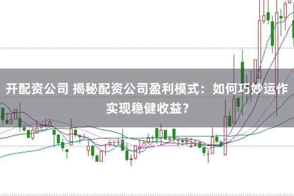 开配资公司 揭秘配资公司盈利模式：如何巧妙运作实现稳健收益？