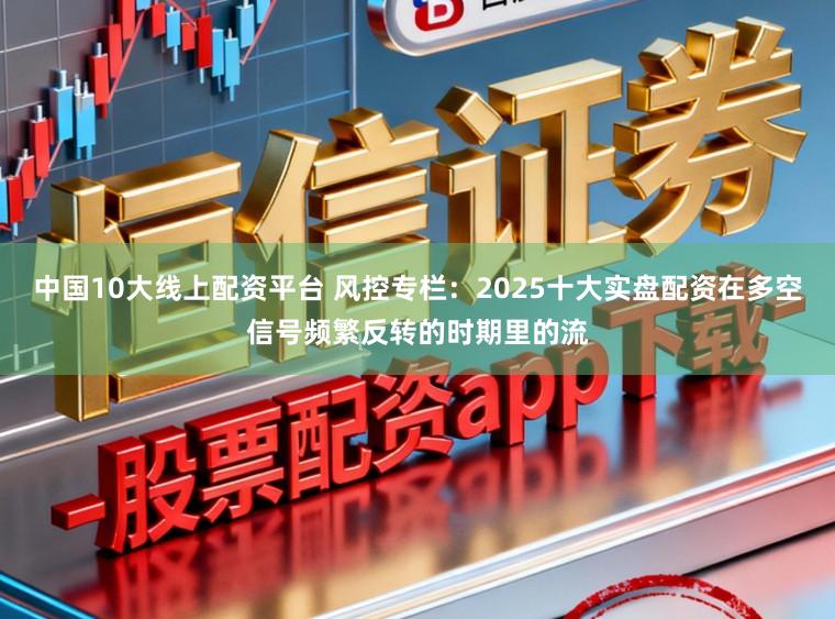中国10大线上配资平台 风控专栏：2025十大实盘配资在多空信号频繁反转的时期里的流