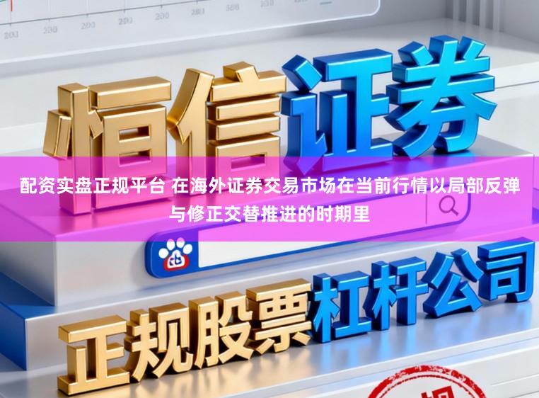 配资实盘正规平台 在海外证券交易市场在当前行情以局部反弹与修正交替推进的时期里