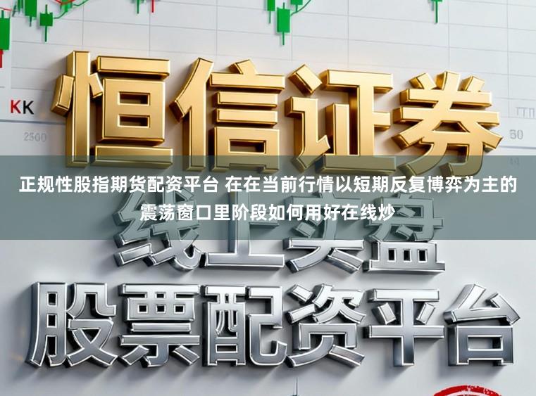 正规性股指期货配资平台 在在当前行情以短期反复博弈为主的震荡窗口里阶段如何用好在线炒