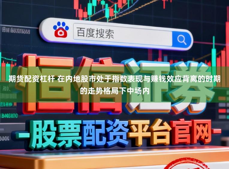 期货配资杠杆 在内地股市处于指数表现与赚钱效应背离的时期的走势格局下中场内