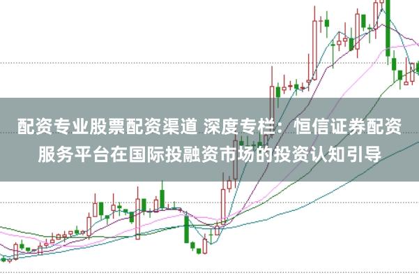 配资专业股票配资渠道 深度专栏：恒信证券配资服务平台在国际投融资市场的投资认知引导