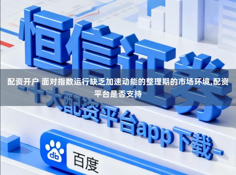 配资开户 面对指数运行缺乏加速动能的整理期的市场环境,配资平台是否支持