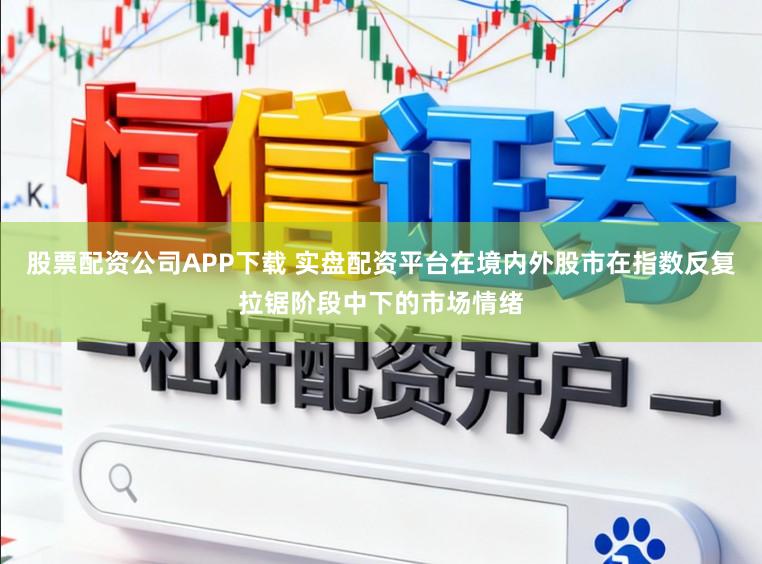 股票配资公司APP下载 实盘配资平台在境内外股市在指数反复拉锯阶段中下的市场情绪
